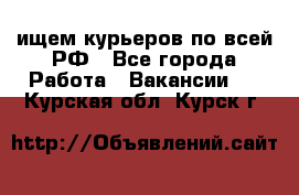 ищем курьеров по всей РФ - Все города Работа » Вакансии   . Курская обл.,Курск г.